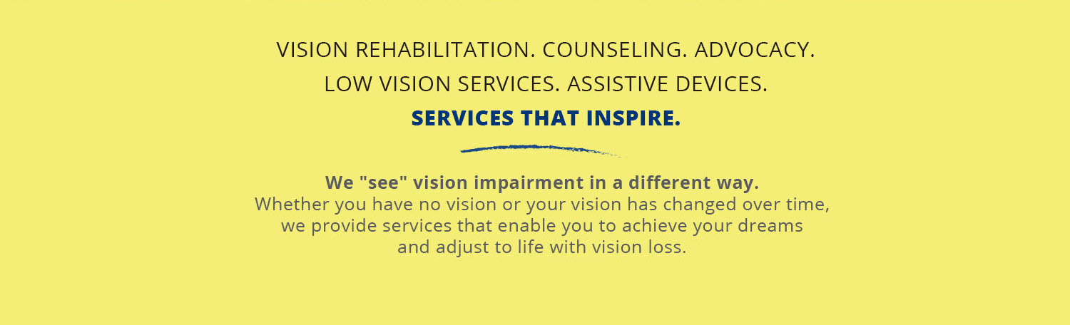 Vision Rehabilitation. Counseling. Advocacy. Low vision services.  Assistive devices.  Services That inspire.  We "see" vision impairment in a different way.  Whether you have no vision or your vision has changed over time, we provide services that enable you to achieve your dreams and adjust to life with vision loss.